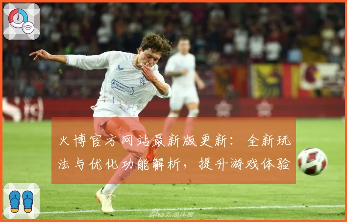 火博官方网站最新版更新：全新玩法与优化功能解析，提升游戏体验！