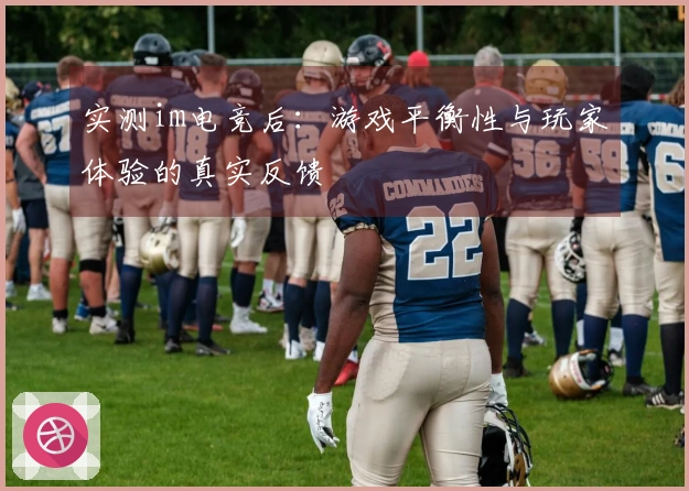实测im电竞后:游戏平衡性与玩家体验的真实反馈