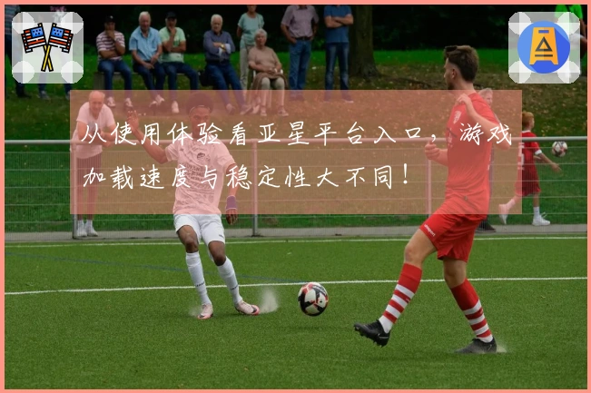 从使用体验看亚星平台入口，游戏加载速度与稳定性大不同！